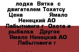 лодка “Вятка“ с двигателем Тохатсу › Цена ­ 115 000 - Ямало-Ненецкий АО, Лабытнанги г. Охота и рыбалка » Другое   . Ямало-Ненецкий АО,Лабытнанги г.